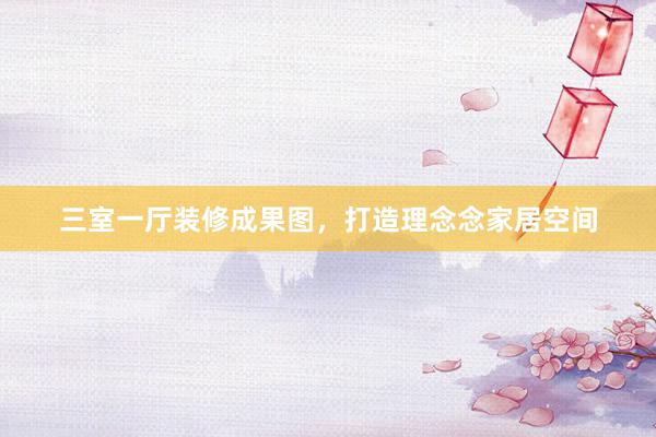 三室一厅装修成果图，打造理念念家居空间