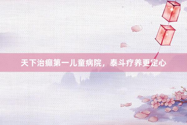 天下治癫第一儿童病院,泰斗疗养更定心
