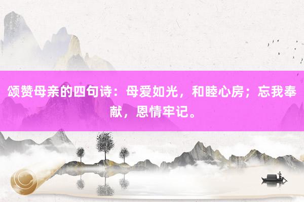 颂赞母亲的四句诗：母爱如光，和睦心房；忘我奉献，恩情牢记。