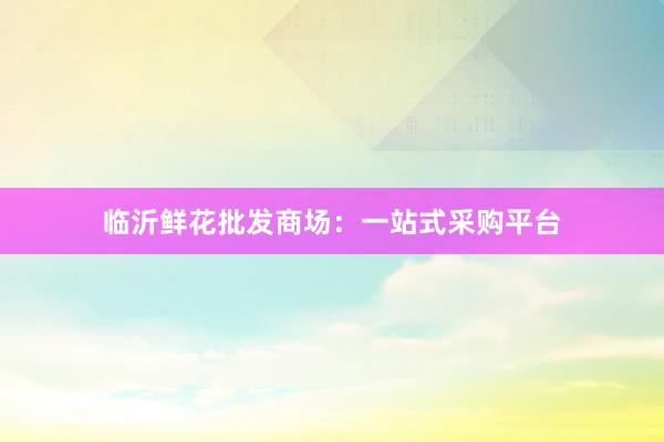 临沂鲜花批发商场：一站式采购平台