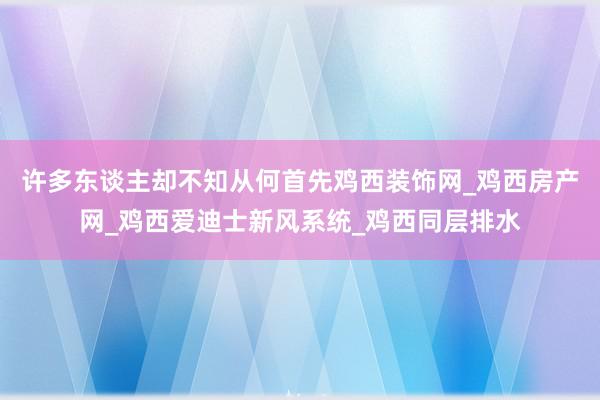 许多东谈主却不知从何首先鸡西装饰网_鸡西房产网_鸡西爱迪士新风系统_鸡西同层排水